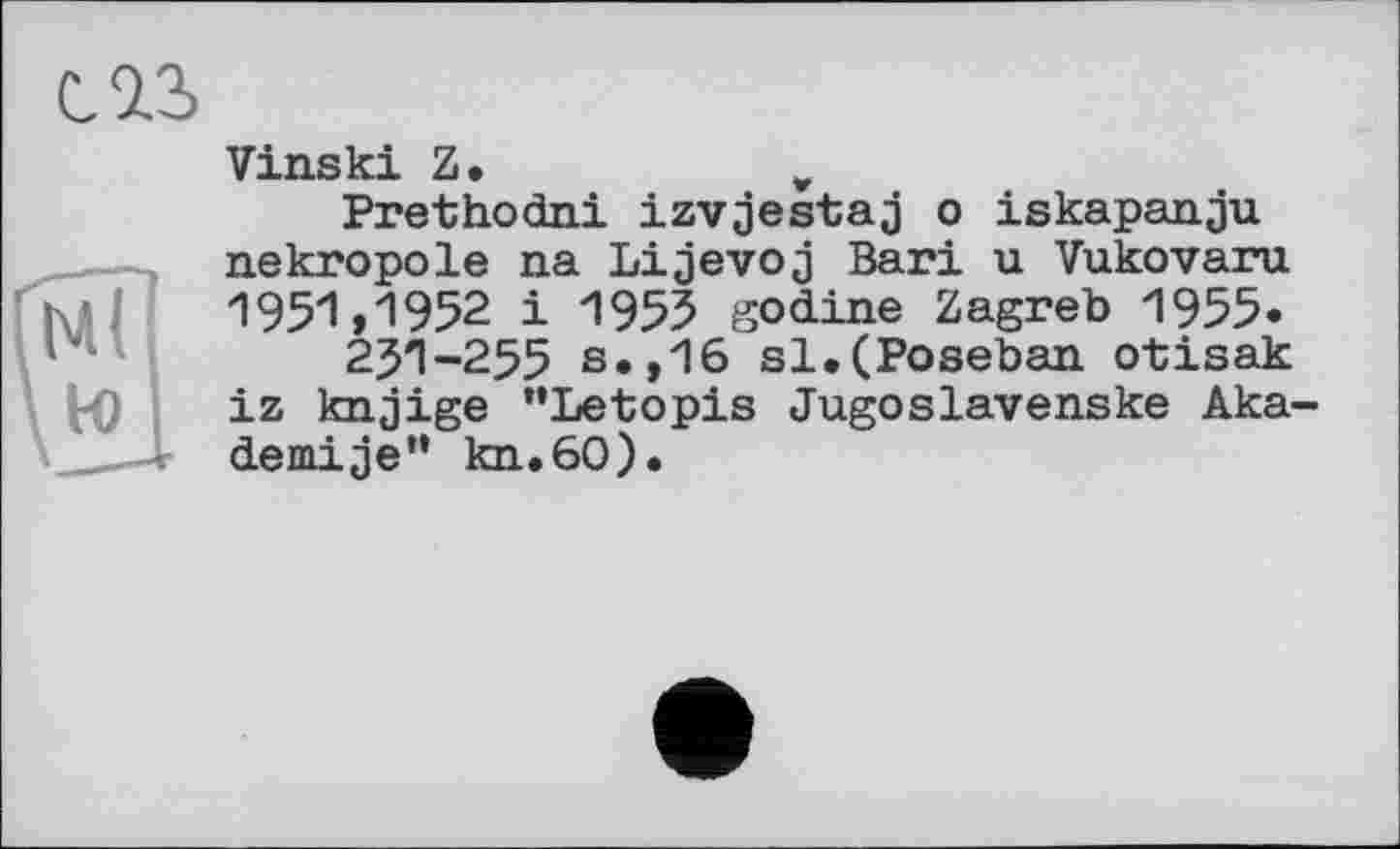 ﻿Vinski Z •	v
Prethodni izvjestaj о iskapanju nekropole na Lijevoj Bari u Vukovaru 1951»1952 і 1955 godine Zagreb 1955» 251-255 s.,16 sl,(Poseban otisak iz knjige "Letopis Jugoslavenske Aka-demije” kn.60).